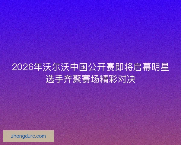 2026年沃尔沃中国公开赛即将启幕明星选手齐聚赛场精彩对决