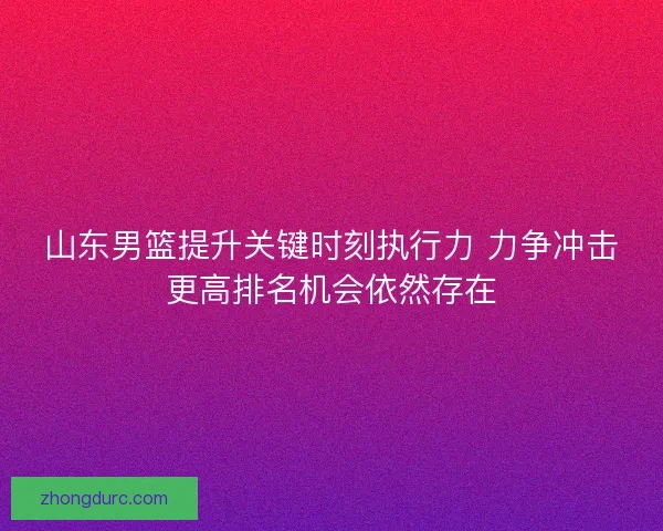 山东男篮提升关键时刻执行力 力争冲击更高排名机会依然存在
