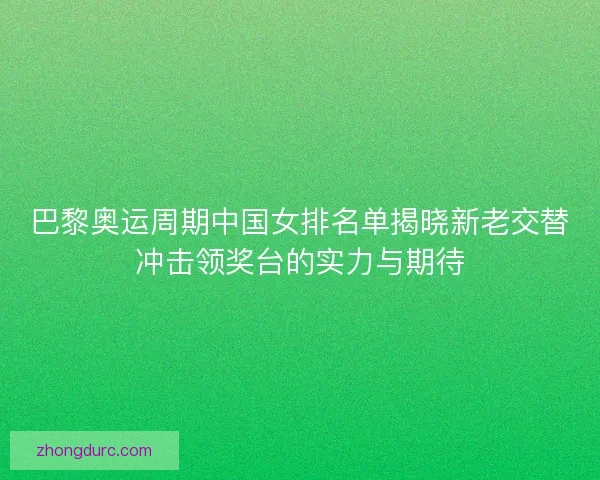 巴黎奥运周期中国女排名单揭晓新老交替冲击领奖台的实力与期待